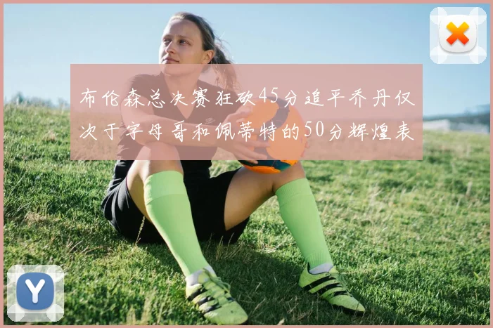 布伦森总决赛狂砍45分追平乔丹仅次于字母哥和佩蒂特的50分辉煌表现