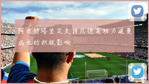 阿尔特塔坚定支持厄德高助力道曼成长的积极影响