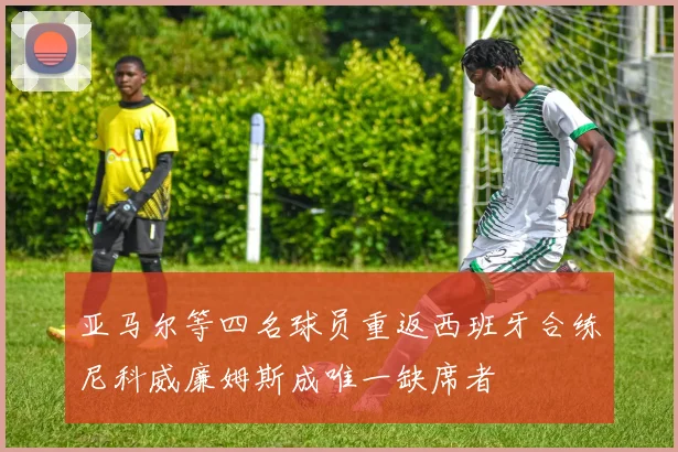 亚马尔等四名球员重返西班牙合练尼科威廉姆斯成唯一缺席者