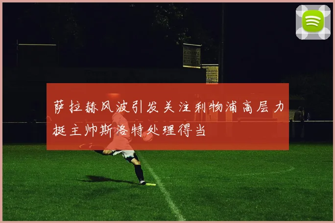 萨拉赫风波引发关注利物浦高层力挺主帅斯洛特处理得当