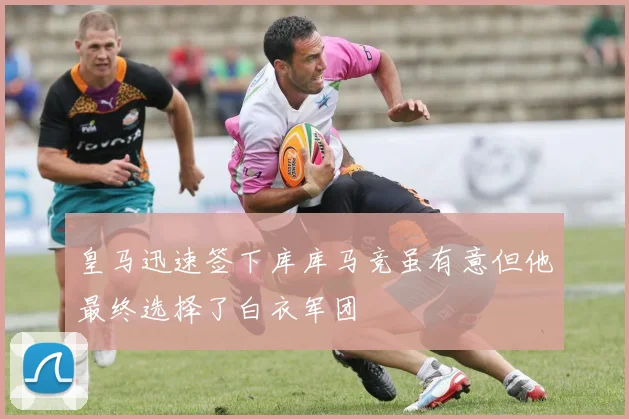 皇马迅速签下库库马竞虽有意但他最终选择了白衣军团