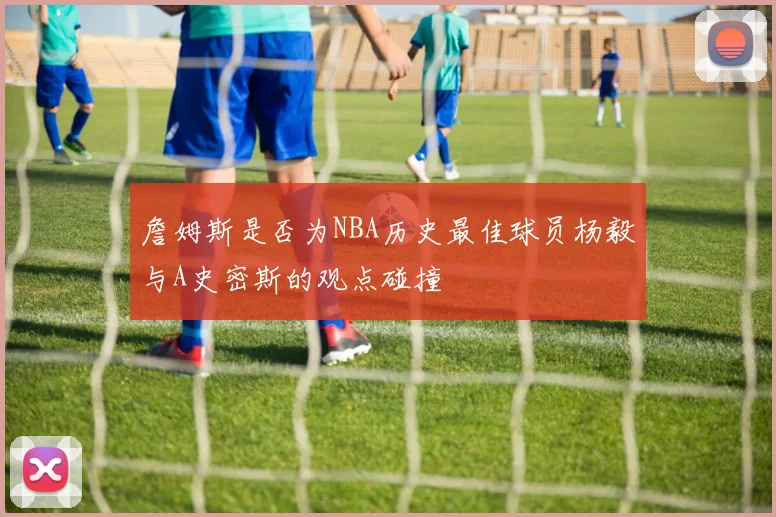 詹姆斯是否为NBA历史最佳球员杨毅与A史密斯的观点碰撞