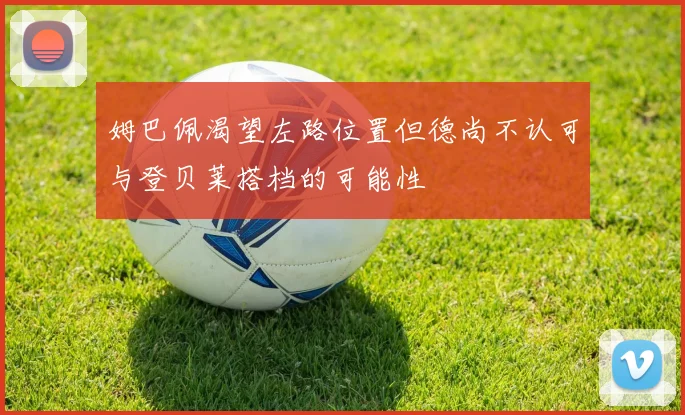 姆巴佩渴望左路位置但德尚不认可与登贝莱搭档的可能性