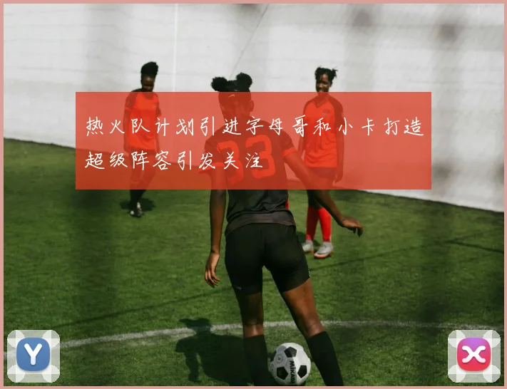 热火队计划引进字母哥和小卡打造超级阵容引发关注