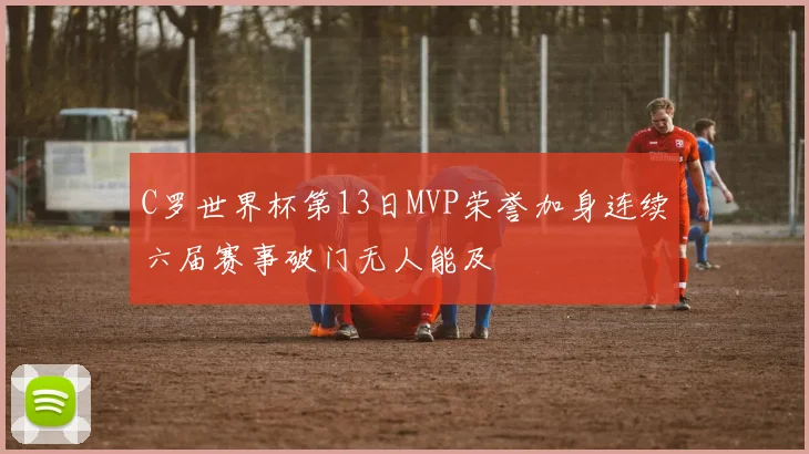 C罗世界杯第13日MVP荣誉加身连续六届赛事破门无人能及