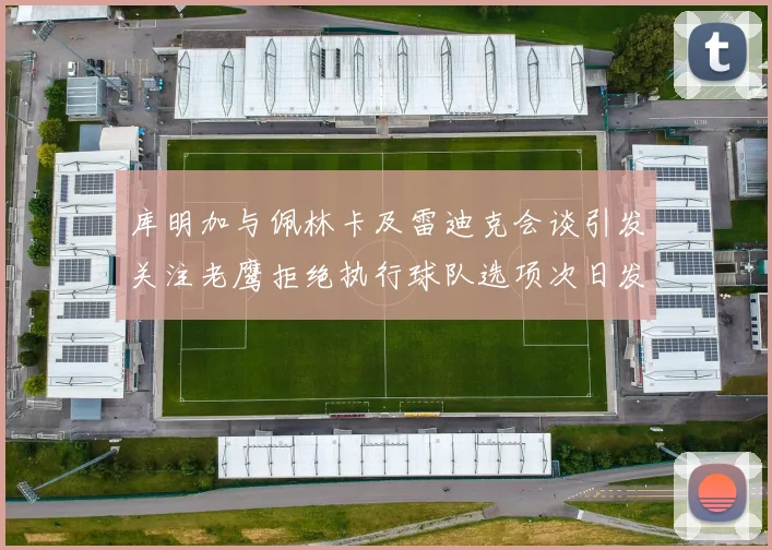 库明加与佩林卡及雷迪克会谈引发关注老鹰拒绝执行球队选项次日发生