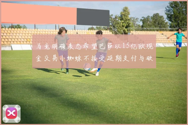 马竞明确表态希望巴萨以15亿欧现金交易小蜘蛛不接受延期支付与砍价